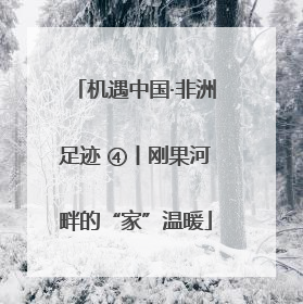 机遇中国·非洲足迹 ④丨刚果河畔的“家”温暖