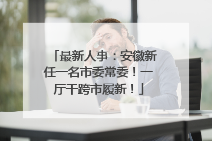 最新人事：安徽新任一名市委常委！一厅干跨市履新！