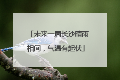 未来一周长沙晴雨相间，气温有起伏