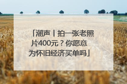 潮声丨拍一张老照片400元？你愿意为怀旧经济买单吗