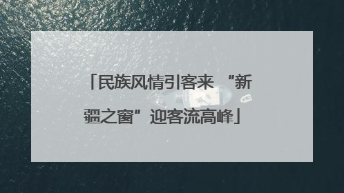 民族风情引客来 “新疆之窗”迎客流高峰
