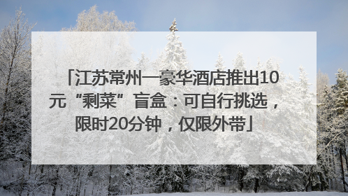 江苏常州一豪华酒店推出10元“剩菜”盲盒：可自行挑选，限时20分钟，仅限外带