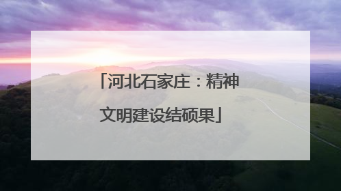 河北石家庄：精神文明建设结硕果