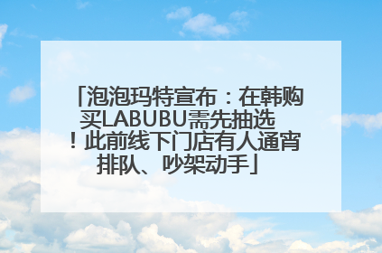 泡泡玛特宣布：在韩购买LABUBU需先抽选！此前线下门店有人通宵排队、吵架动手