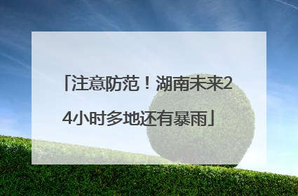 注意防范！湖南未来24小时多地还有暴雨