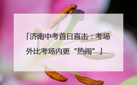 济南中考首日直击：考场外比考场内更“热闹”