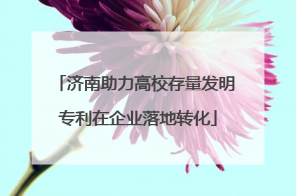 济南助力高校存量发明专利在企业落地转化