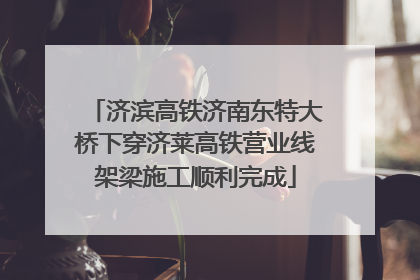 济滨高铁济南东特大桥下穿济莱高铁营业线架梁施工顺利完成
