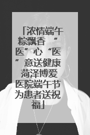 浓情端午粽飘香 “医”心“医”意送健康 菏泽博爱医院端午节为患者送祝福