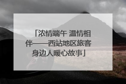 浓情端午 温情相伴——西站地区旅客身边人暖心故事