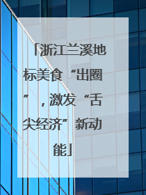 浙江兰溪地标美食“出圈”，激发“舌尖经济”新动能