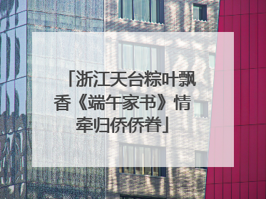 浙江天台粽叶飘香《端午家书》情牵归侨侨眷