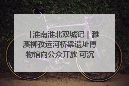 淮南淮北双城记｜濉溪柳孜运河桥梁遗址博物馆向公众开放 可沉浸式触摸历史