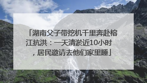 湖南父子带挖机千里奔赴榕江抗洪：一天清淤近10小时，居民邀请去他们家里睡