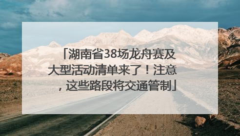 湖南省38场龙舟赛及大型活动清单来了！注意，这些路段将交通管制