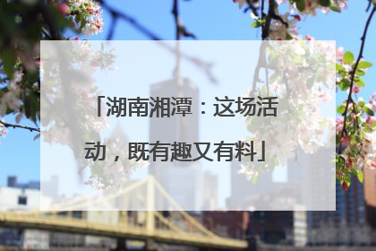 湖南湘潭：这场活动，既有趣又有料