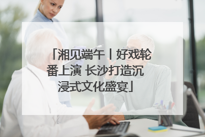 湘见端午丨好戏轮番上演 长沙打造沉浸式文化盛宴