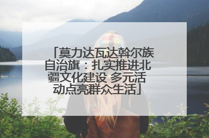 莫力达瓦达斡尔族自治旗：扎实推进北疆文化建设 多元活动点亮群众生活