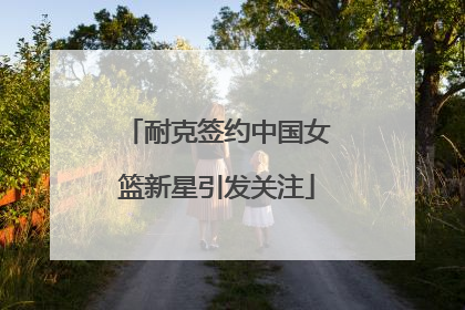 耐克签约中国女篮新星引发关注