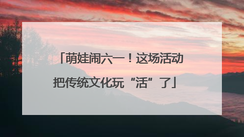 萌娃闹六一！这场活动把传统文化玩“活”了