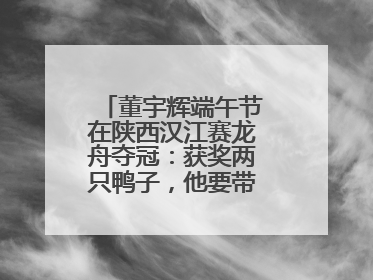 董宇辉端午节在陕西汉江赛龙舟夺冠：获奖两只鸭子，他要带回北京养着