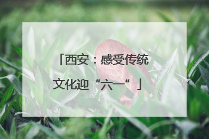 西安：感受传统文化迎“六一”