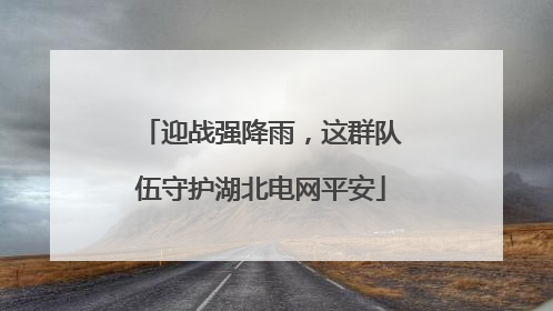 迎战强降雨，这群队伍守护湖北电网平安