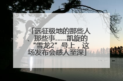 远征极地的那些人、那些事……凯旋的“雪龙2”号上，这场发布会感人至深