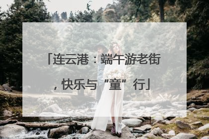 连云港：端午游老街，快乐与“童”行