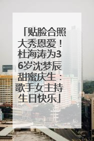 贴脸合照大秀恩爱！杜海涛为36岁沈梦辰甜蜜庆生：歌手女主持生日快乐