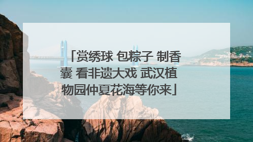 赏绣球 包粽子 制香囊 看非遗大戏 武汉植物园仲夏花海等你来