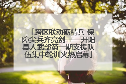 跨区联动砺精兵 保障尖兵齐亮剑——开阳县人武部第一期支援队伍集中轮训火热启幕