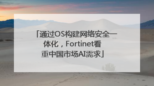 通过OS构建网络安全一体化，Fortinet看重中国市场AI需求