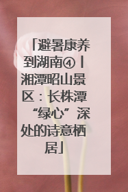 避暑康养到湖南④丨湘潭昭山景区：长株潭“绿心”深处的诗意栖居
