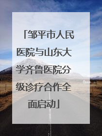 邹平市人民医院与山东大学齐鲁医院分级诊疗合作全面启动