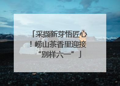 采撷新芽悟匠心！崂山茶香里迎接“别样六一”
