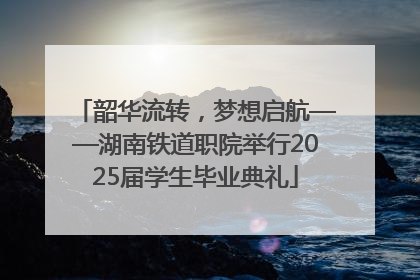 韶华流转，梦想启航——湖南铁道职院举行2025届学生毕业典礼