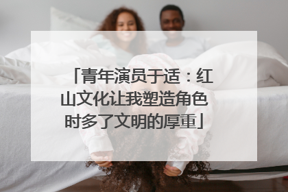 青年演员于适：红山文化让我塑造角色时多了文明的厚重