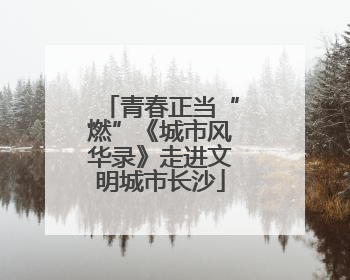 青春正当“燃”《城市风华录》走进文明城市长沙