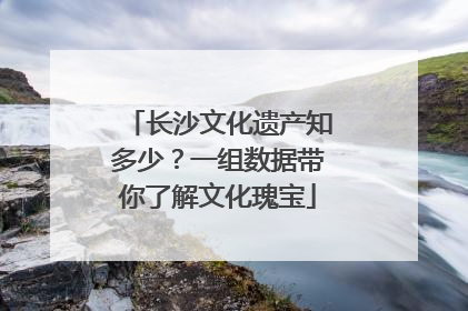 长沙文化遗产知多少？一组数据带你了解文化瑰宝