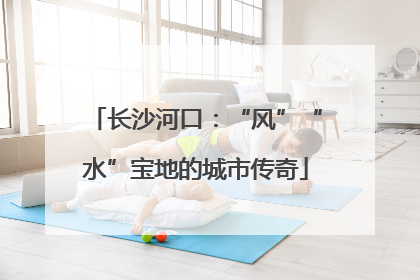 长沙河口：“风”“水”宝地的城市传奇