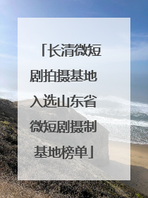 长清微短剧拍摄基地入选山东省微短剧摄制基地榜单