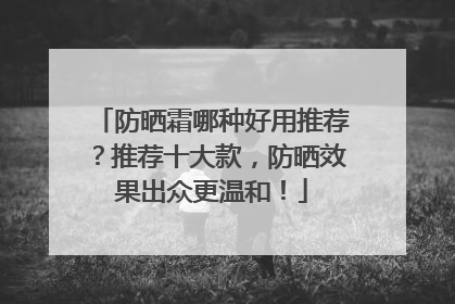 防晒霜哪种好用推荐？推荐十大款，防晒效果出众更温和！