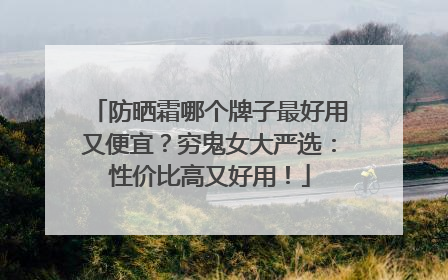 防晒霜哪个牌子最好用又便宜？穷鬼女大严选：性价比高又好用！