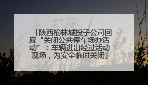 陕西榆林城投子公司回应“关闭公共停车场办活动”：车辆进出经过活动现场，为安全临时关闭