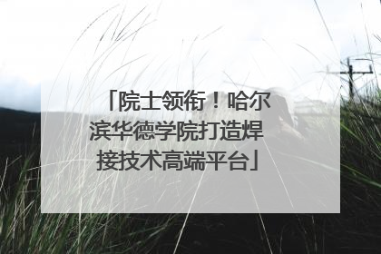 院士领衔！哈尔滨华德学院打造焊接技术高端平台