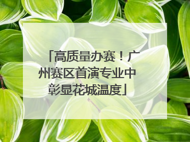高质量办赛！广州赛区首演专业中彰显花城温度