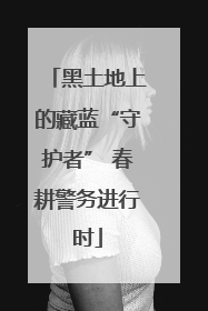 黑土地上的藏蓝“守护者” 春耕警务进行时