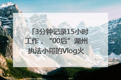 3分钟记录15小时工作，“00后”湖州执法小哥的Vlog火了，还被网友点赞