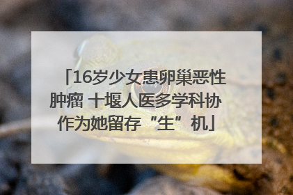 16岁少女患卵巢恶性肿瘤 十堰人医多学科协作为她留存“生”机